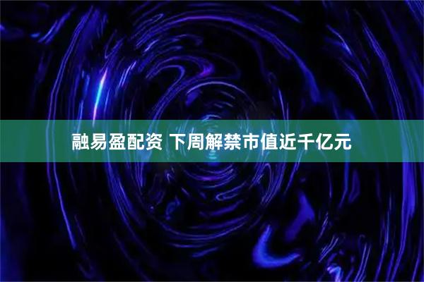 融易盈配资 下周解禁市值近千亿元