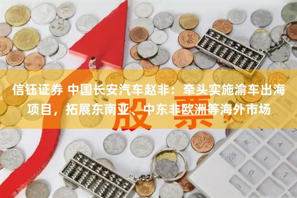 信钰证券 中国长安汽车赵非：牵头实施渝车出海项目，拓展东南亚、中东非欧洲等海外市场