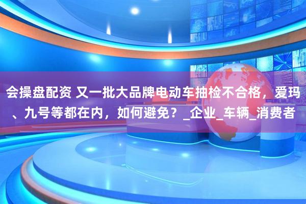 会操盘配资 又一批大品牌电动车抽检不合格，爱玛、九号等都在内，如何避免？_企业_车辆_消费者