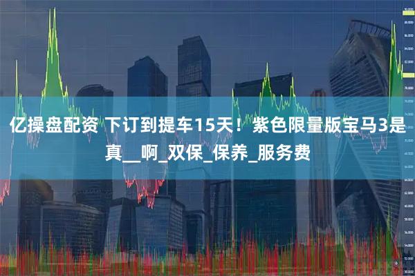 亿操盘配资 下订到提车15天！紫色限量版宝马3是真__啊_双保_保养_服务费