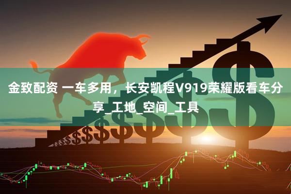 金致配资 一车多用，长安凯程V919荣耀版看车分享_工地_空间_工具