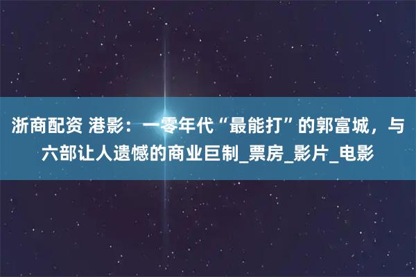 浙商配资 港影：一零年代“最能打”的郭富城，与六部让人遗憾的商业巨制_票房_影片_电影