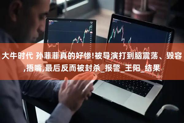 大牛时代 孙菲菲真的好惨!被导演打到脑震荡、毁容,捂嘴,最后反而被封杀_报警_王阳_结果