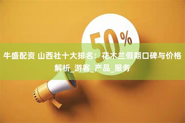 牛盛配资 山西社十大排名：花木兰假期口碑与价格解析_游客_产品_服务
