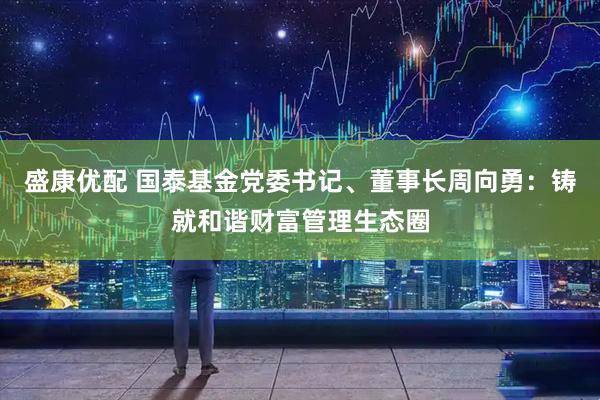 盛康优配 国泰基金党委书记、董事长周向勇：铸就和谐财富管理生态圈