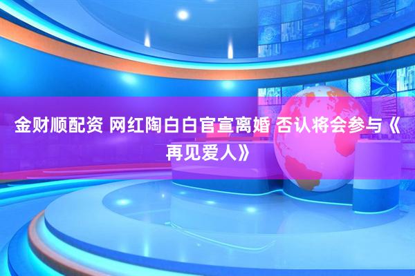 金财顺配资 网红陶白白官宣离婚 否认将会参与《再见爱人》