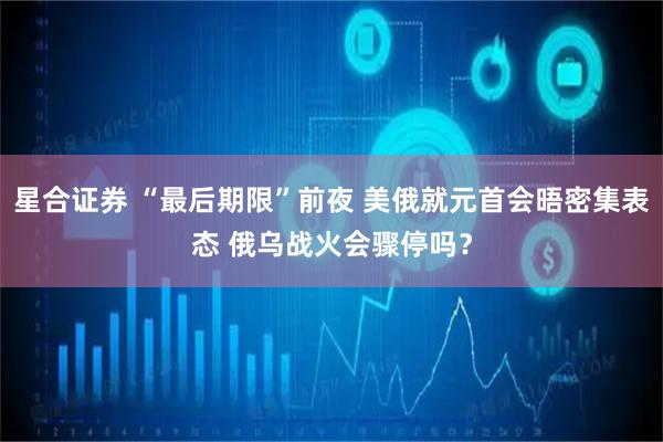 星合证券 “最后期限”前夜 美俄就元首会晤密集表态 俄乌战火会骤停吗？