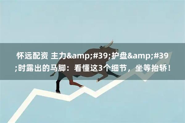怀远配资 主力&#39;护盘&#39;时露出的马脚：看懂这3个细节，坐等抬轿！