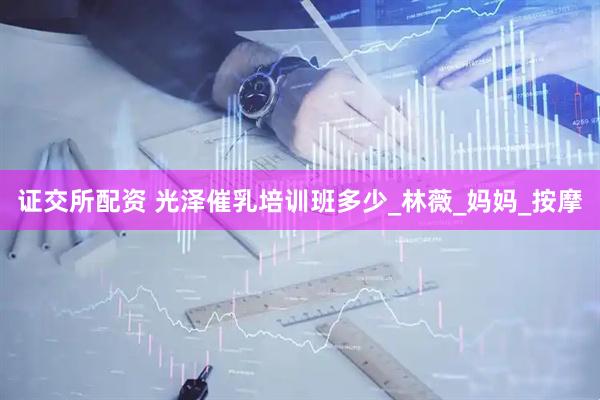 证交所配资 光泽催乳培训班多少_林薇_妈妈_按摩