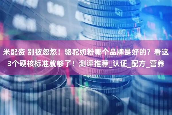米配资 别被忽悠！骆驼奶粉哪个品牌是好的？看这3个硬核标准就够了！测评推荐_认证_配方_营养