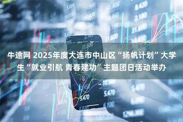牛途网 2025年度大连市中山区“扬帆计划”大学生“就业引航 青春建功”主题团日活动举办