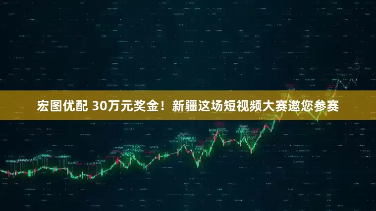 宏图优配 30万元奖金！新疆这场短视频大赛邀您参赛