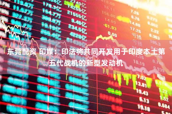 东莞配资 印媒：印法将共同开发用于印度本土第五代战机的新型发动机