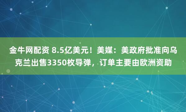 金牛网配资 8.5亿美元！美媒：美政府批准向乌克兰出售3350枚导弹，订单主要由欧洲资助