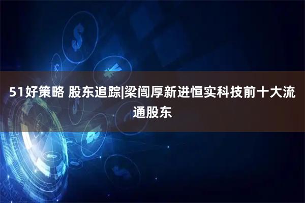 51好策略 股东追踪|梁闿厚新进恒实科技前十大流通股东