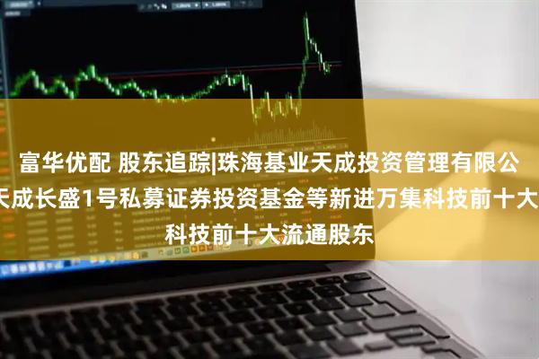 富华优配 股东追踪|珠海基业天成投资管理有限公司-基业天成长盛1号私募证券投资基金等新进万集科技前十大流通股东
