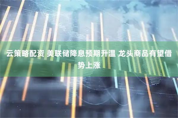 云策略配资 美联储降息预期升温 龙头商品有望借势上涨