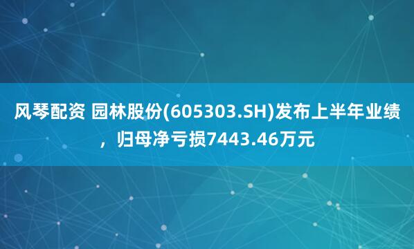 风琴配资 园林股份(605303.SH)发布上半年业绩，归母净亏损7443.46万元
