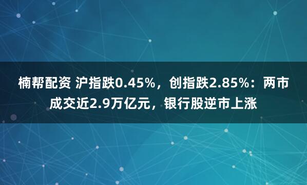 楠帮配资 沪指跌0.45%，创指跌2.85%：两市成交近2.9万亿元，银行股逆市上涨
