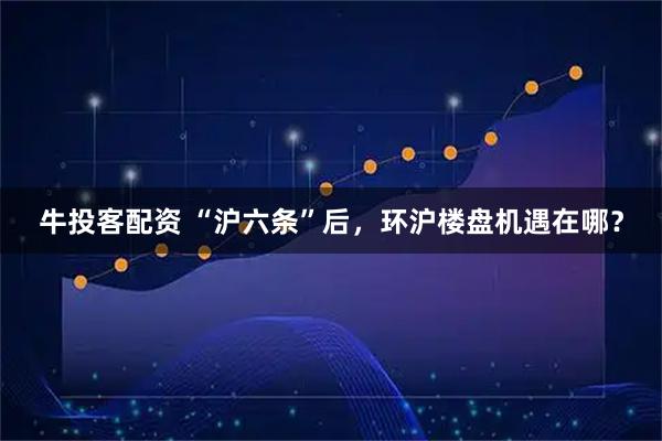 牛投客配资 “沪六条”后，环沪楼盘机遇在哪？