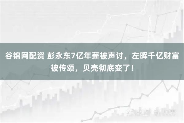 谷锦网配资 彭永东7亿年薪被声讨,左晖千亿财富被传颂,贝壳彻底变了!