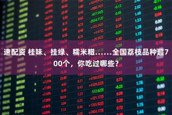 速配资 桂味、挂绿、糯米糍……全国荔枝品种超700个,你吃过哪些?