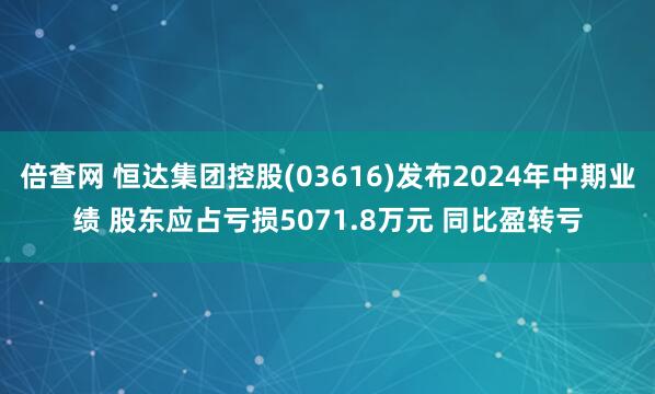 倍查网 恒达集团控股(03616)发布2024年中期业绩 股东应占亏损5071.8万元 同比盈转亏