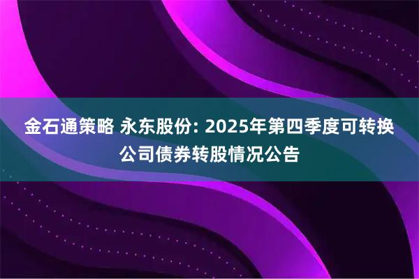 金石通策略 永东股份: 2025年第四季度可转换公司债券转股情况公告