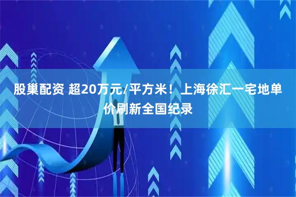 股巢配资 超20万元/平方米！上海徐汇一宅地单价刷新全国纪录