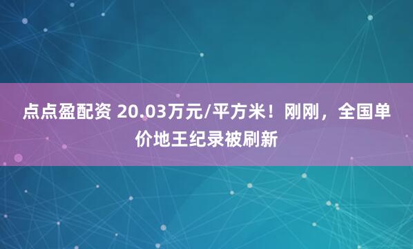 点点盈配资 20.03万元/平方米！刚刚，全国单价地王纪录被刷新