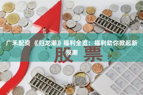 广禾配资 《归龙潮》福利全览:福利助你掀起新浪潮