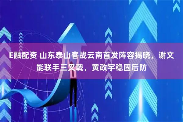 E融配资 山东泰山客战云南首发阵容揭晓，谢文能联手三叉戟，黄政宇稳固后防