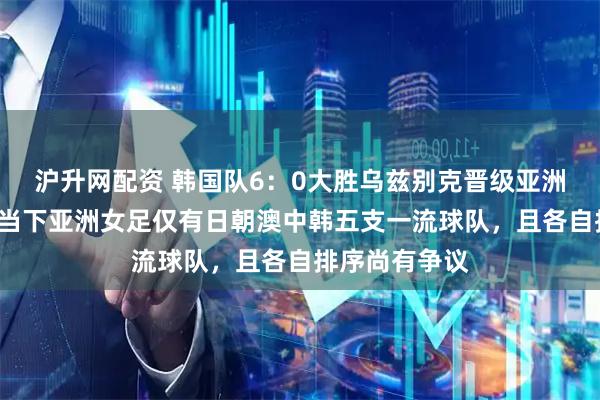 沪升网配资 韩国队6:0大胜乌兹别克晋级亚洲杯4强,证明当下亚洲女足仅有日朝澳中韩五支一流球队,且各自排序尚有争议