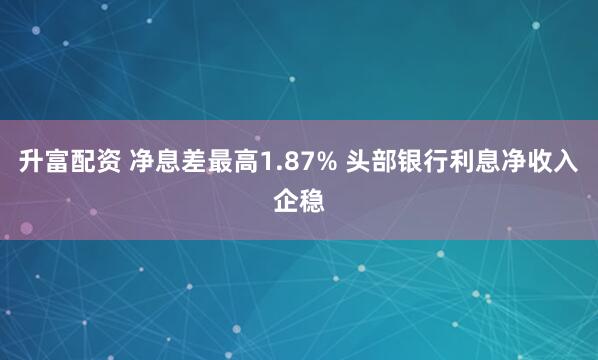 升富配资 净息差最高1.87% 头部银行利息净收入企稳